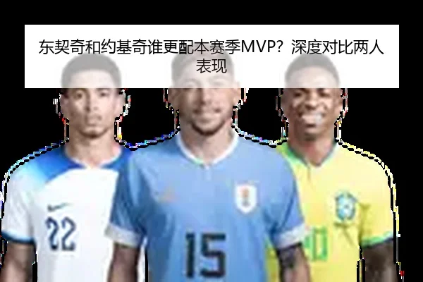 东契奇和约基奇谁更配本赛季MVP？深度对比两人表现