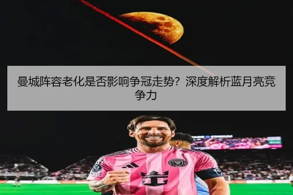 曼城阵容老化是否影响争冠走势？深度解析蓝月亮竞争力