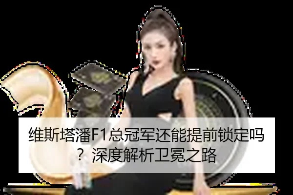 维斯塔潘F1总冠军还能提前锁定吗？深度解析卫冕之路